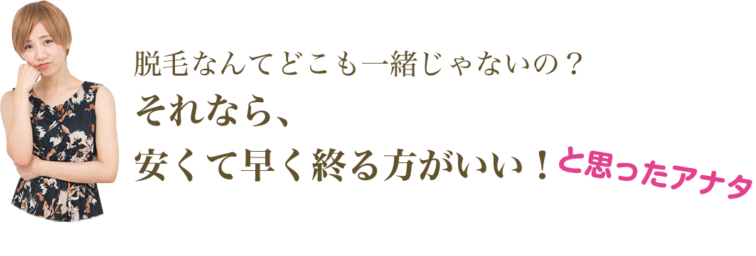 脱毛なんてどこも一緒じゃないの？ それなら、 安くて早く終る方がいい！ と思ったアナタ